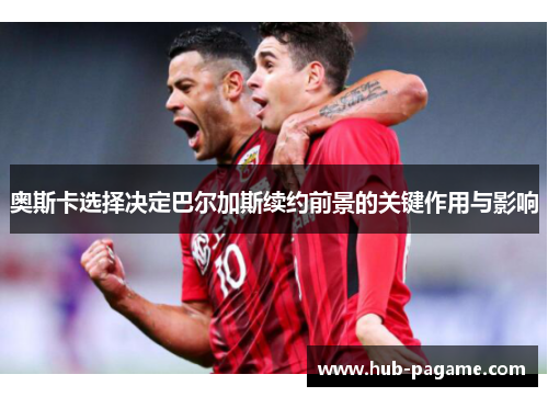 奥斯卡选择决定巴尔加斯续约前景的关键作用与影响