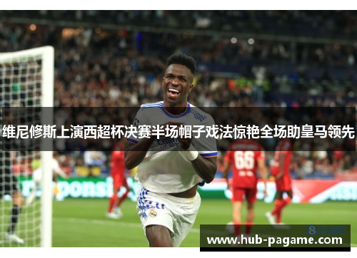 维尼修斯上演西超杯决赛半场帽子戏法惊艳全场助皇马领先